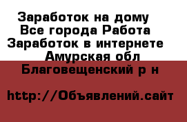 Заработок на дому! - Все города Работа » Заработок в интернете   . Амурская обл.,Благовещенский р-н